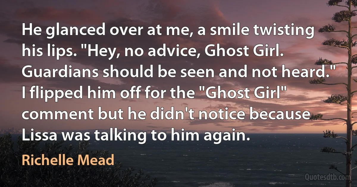 He glanced over at me, a smile twisting his lips. "Hey, no advice, Ghost Girl. Guardians should be seen and not heard."
I flipped him off for the "Ghost Girl" comment but he didn't notice because Lissa was talking to him again. (Richelle Mead)