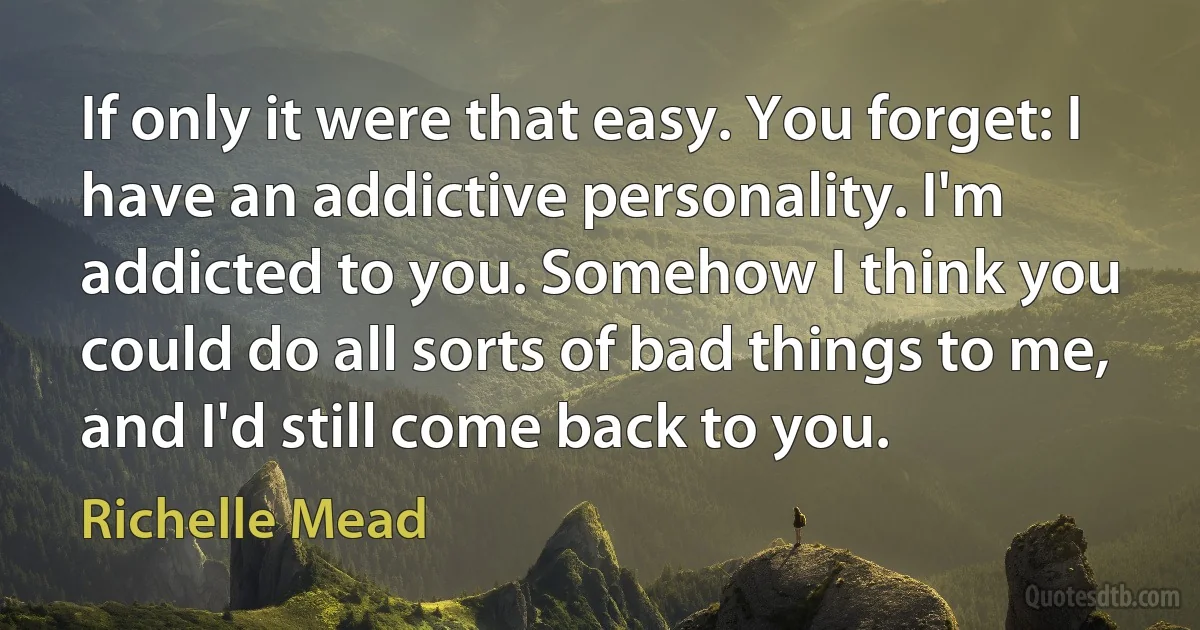 If only it were that easy. You forget: I have an addictive personality. I'm addicted to you. Somehow I think you could do all sorts of bad things to me, and I'd still come back to you. (Richelle Mead)