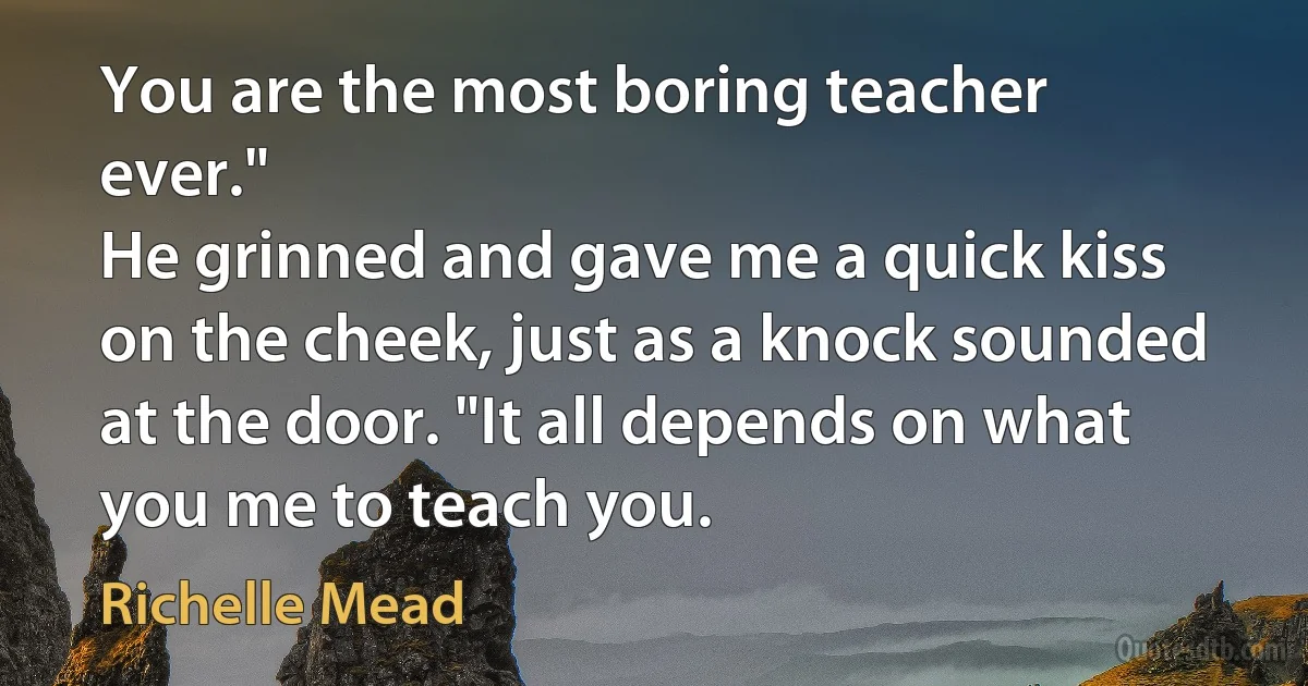 You are the most boring teacher ever."
He grinned and gave me a quick kiss on the cheek, just as a knock sounded at the door. "It all depends on what you me to teach you. (Richelle Mead)