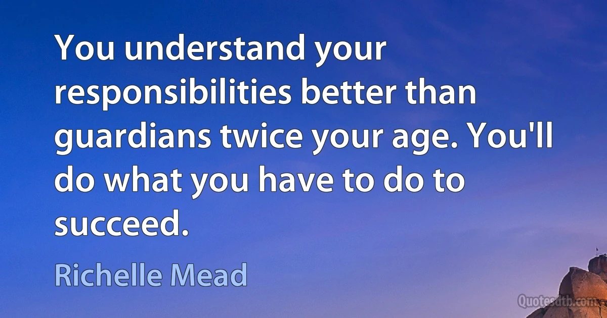 You understand your responsibilities better than guardians twice your age. You'll do what you have to do to succeed. (Richelle Mead)