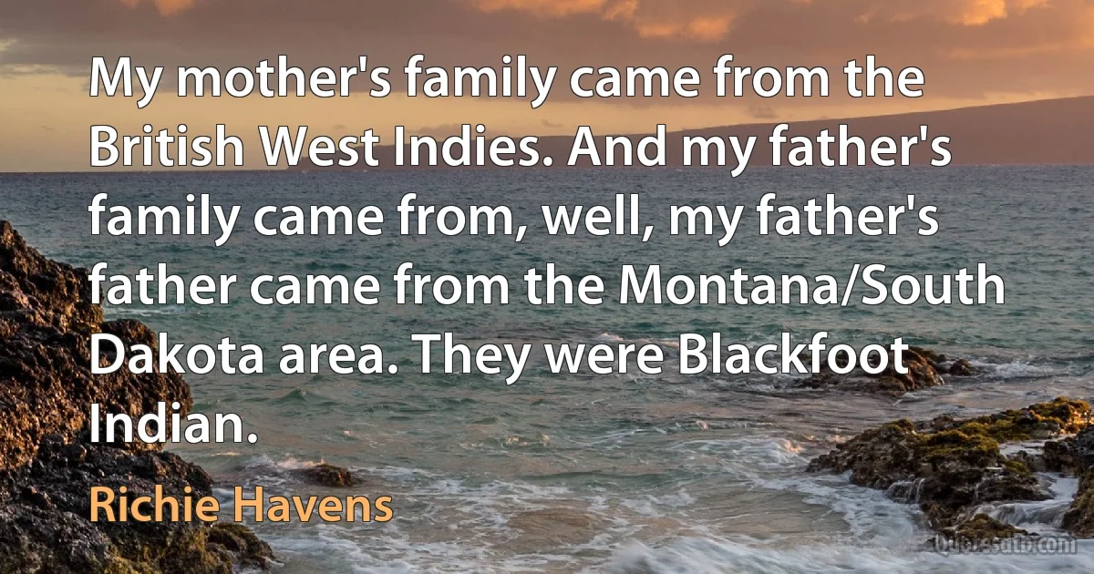 My mother's family came from the British West Indies. And my father's family came from, well, my father's father came from the Montana/South Dakota area. They were Blackfoot Indian. (Richie Havens)