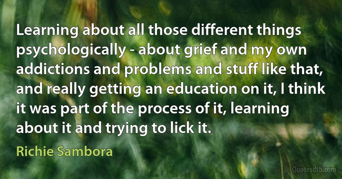 Learning about all those different things psychologically - about grief and my own addictions and problems and stuff like that, and really getting an education on it, I think it was part of the process of it, learning about it and trying to lick it. (Richie Sambora)