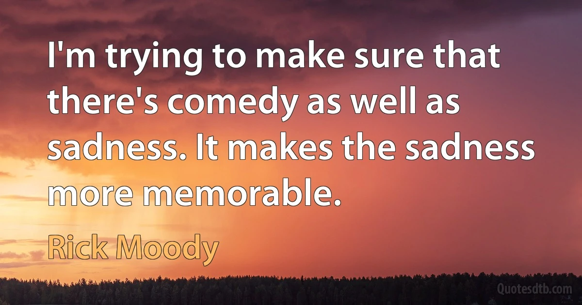 I'm trying to make sure that there's comedy as well as sadness. It makes the sadness more memorable. (Rick Moody)