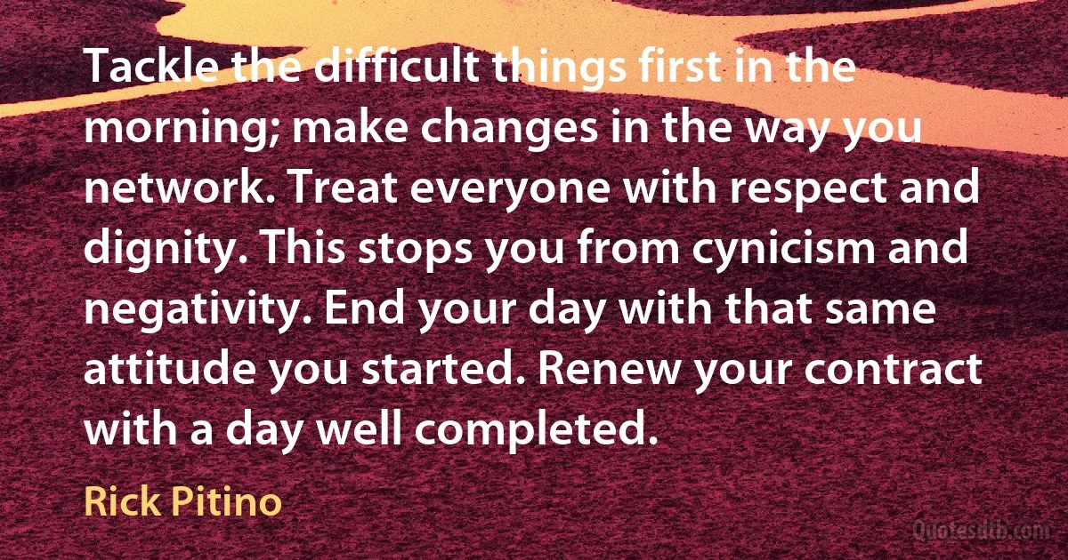 Tackle the difficult things first in the morning; make changes in the way you network. Treat everyone with respect and dignity. This stops you from cynicism and negativity. End your day with that same attitude you started. Renew your contract with a day well completed. (Rick Pitino)