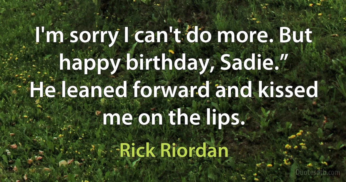 I'm sorry I can't do more. But happy birthday, Sadie.”
He leaned forward and kissed me on the lips. (Rick Riordan)