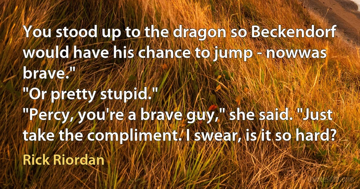 You stood up to the dragon so Beckendorf would have his chance to jump - nowwas brave."
"Or pretty stupid."
"Percy, you're a brave guy," she said. "Just take the compliment. I swear, is it so hard? (Rick Riordan)