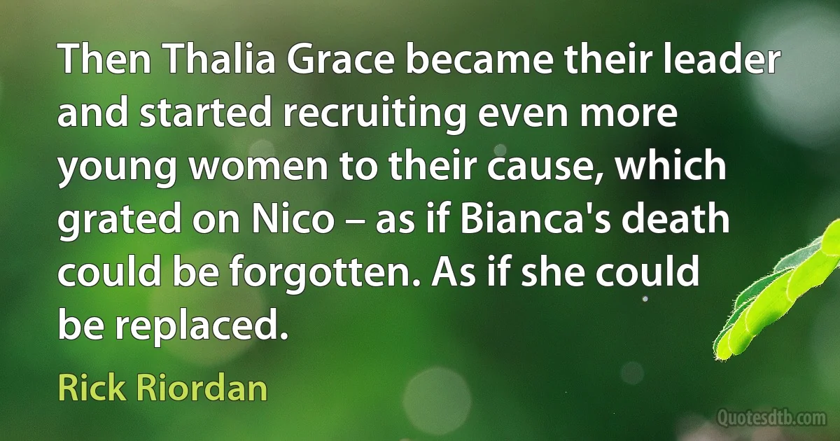 Then Thalia Grace became their leader and started recruiting even more young women to their cause, which grated on Nico – as if Bianca's death could be forgotten. As if she could be replaced. (Rick Riordan)