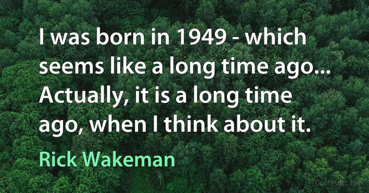 I was born in 1949 - which seems like a long time ago... Actually, it is a long time ago, when I think about it. (Rick Wakeman)