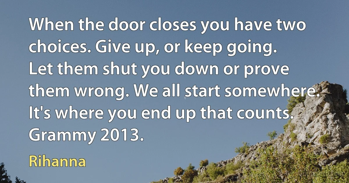 When the door closes you have two choices. Give up, or keep going. Let them shut you down or prove them wrong. We all start somewhere. It's where you end up that counts. Grammy 2013. (Rihanna)