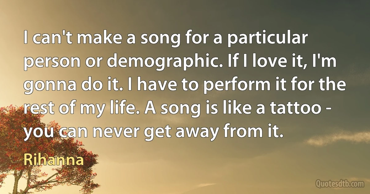 I can't make a song for a particular person or demographic. If I love it, I'm gonna do it. I have to perform it for the rest of my life. A song is like a tattoo - you can never get away from it. (Rihanna)