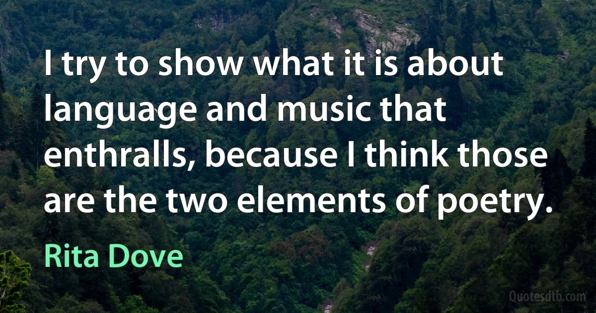 I try to show what it is about language and music that enthralls, because I think those are the two elements of poetry. (Rita Dove)