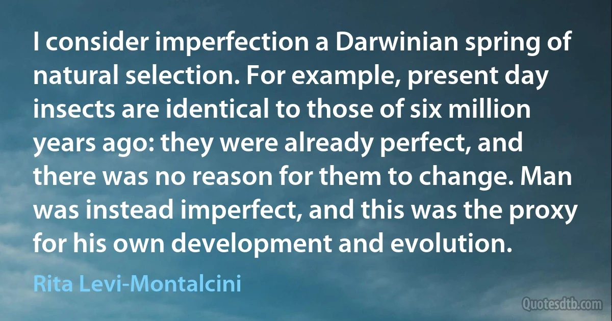 I consider imperfection a Darwinian spring of natural selection. For example, present day insects are identical to those of six million years ago: they were already perfect, and there was no reason for them to change. Man was instead imperfect, and this was the proxy for his own development and evolution. (Rita Levi-Montalcini)