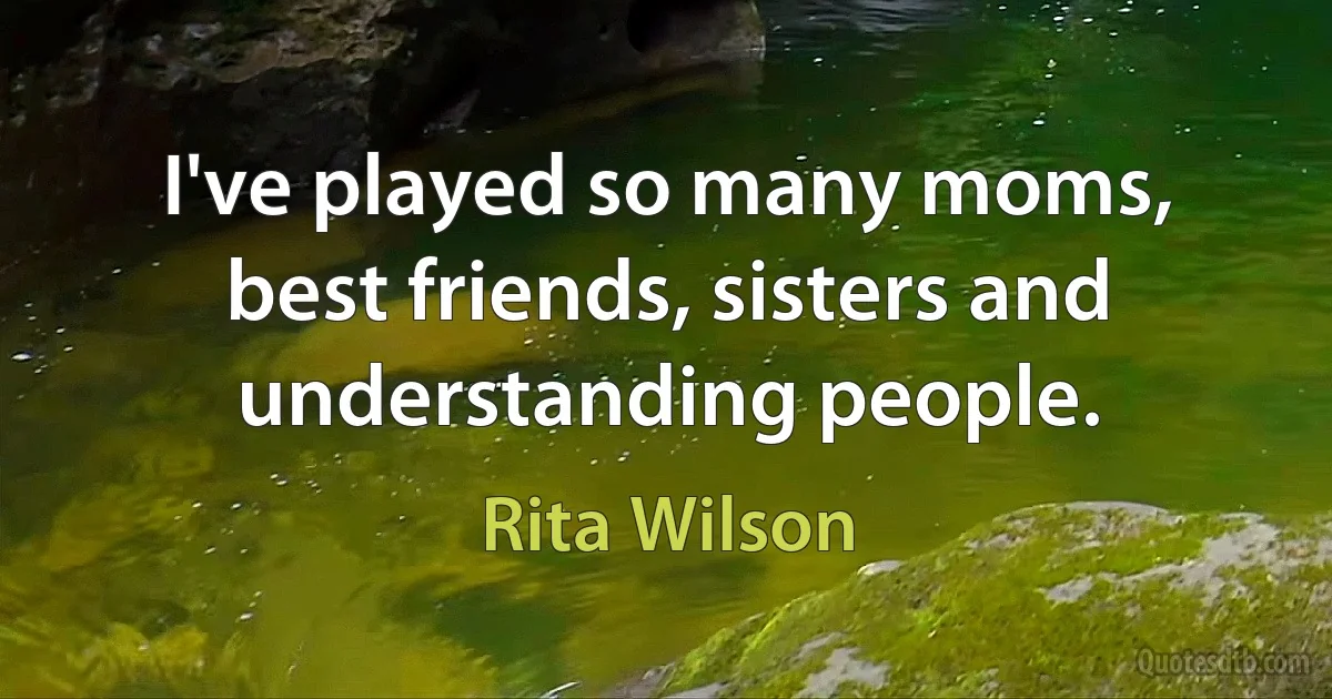 I've played so many moms, best friends, sisters and understanding people. (Rita Wilson)