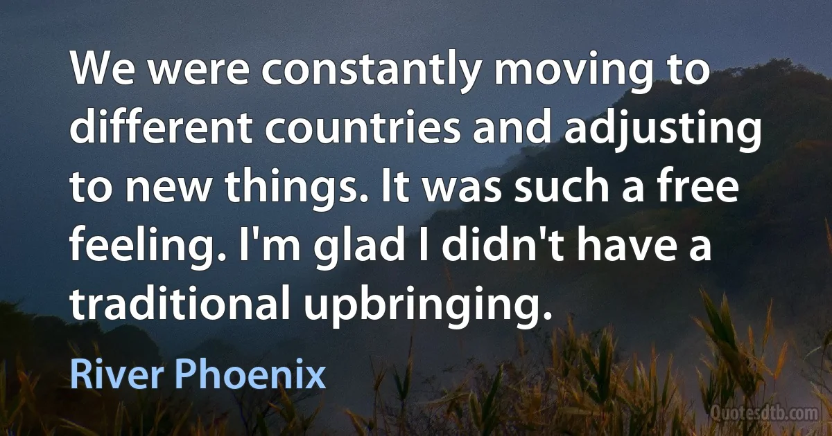 We were constantly moving to different countries and adjusting to new things. It was such a free feeling. I'm glad I didn't have a traditional upbringing. (River Phoenix)