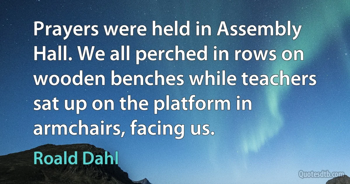 Prayers were held in Assembly Hall. We all perched in rows on wooden benches while teachers sat up on the platform in armchairs, facing us. (Roald Dahl)