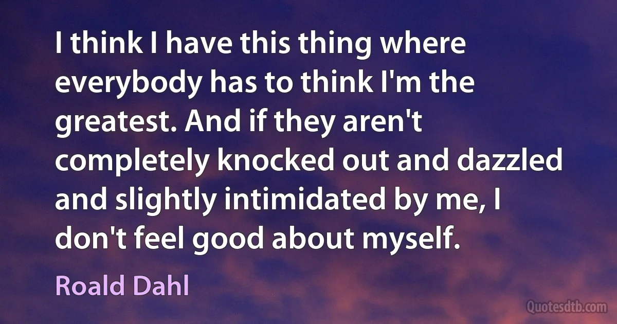 I think I have this thing where everybody has to think I'm the greatest. And if they aren't completely knocked out and dazzled and slightly intimidated by me, I don't feel good about myself. (Roald Dahl)