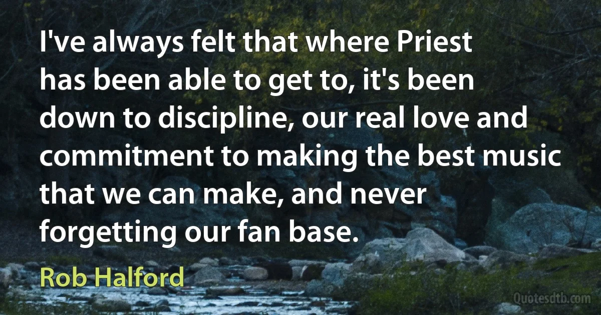 I've always felt that where Priest has been able to get to, it's been down to discipline, our real love and commitment to making the best music that we can make, and never forgetting our fan base. (Rob Halford)