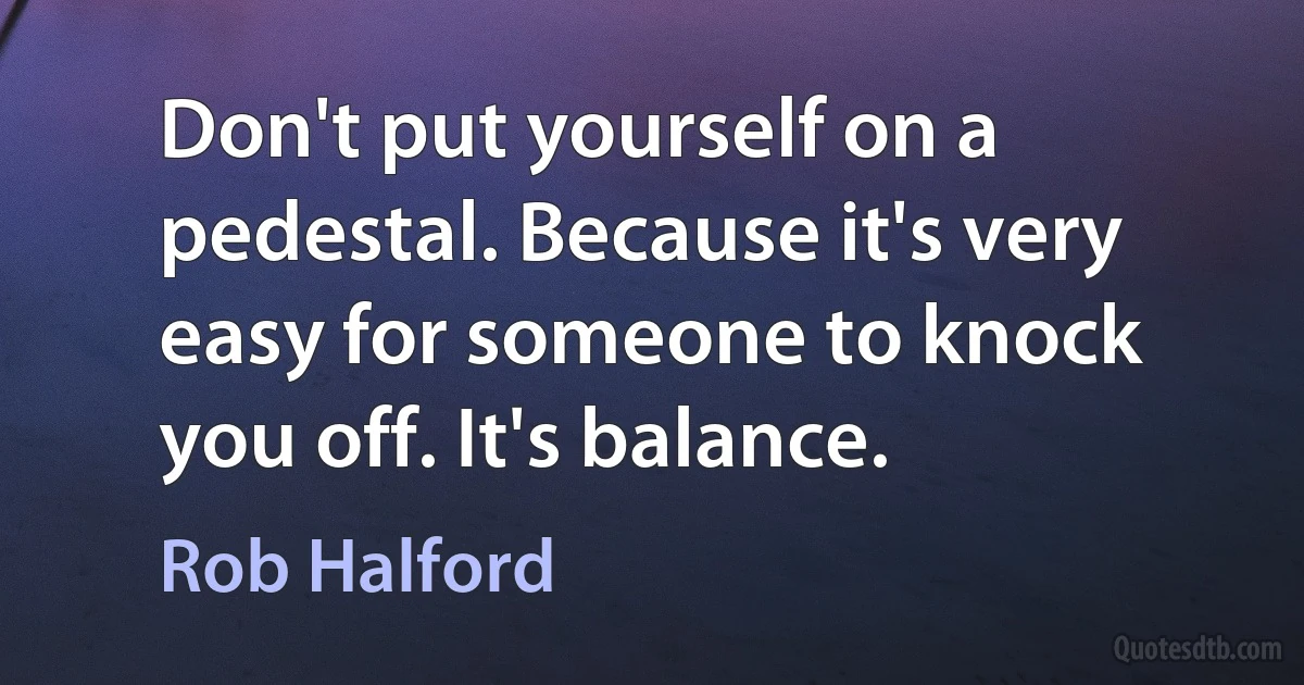 Don't put yourself on a pedestal. Because it's very easy for someone to knock you off. It's balance. (Rob Halford)