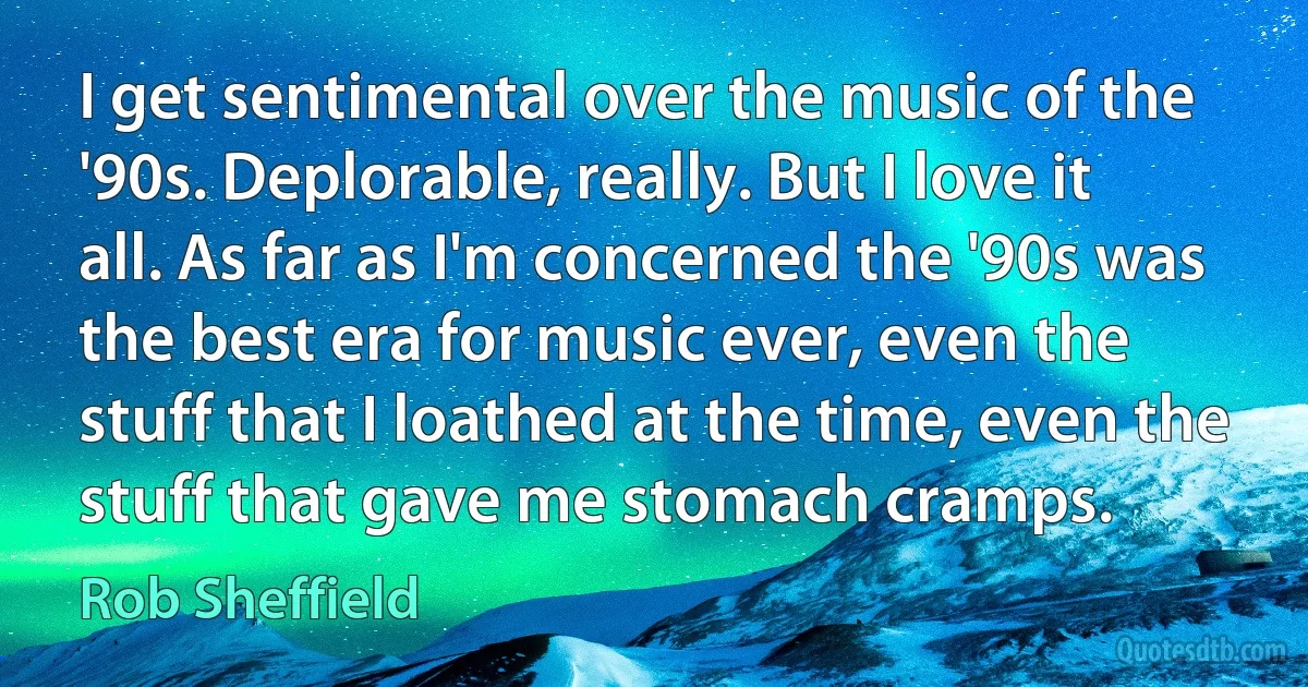 I get sentimental over the music of the '90s. Deplorable, really. But I love it all. As far as I'm concerned the '90s was the best era for music ever, even the stuff that I loathed at the time, even the stuff that gave me stomach cramps. (Rob Sheffield)