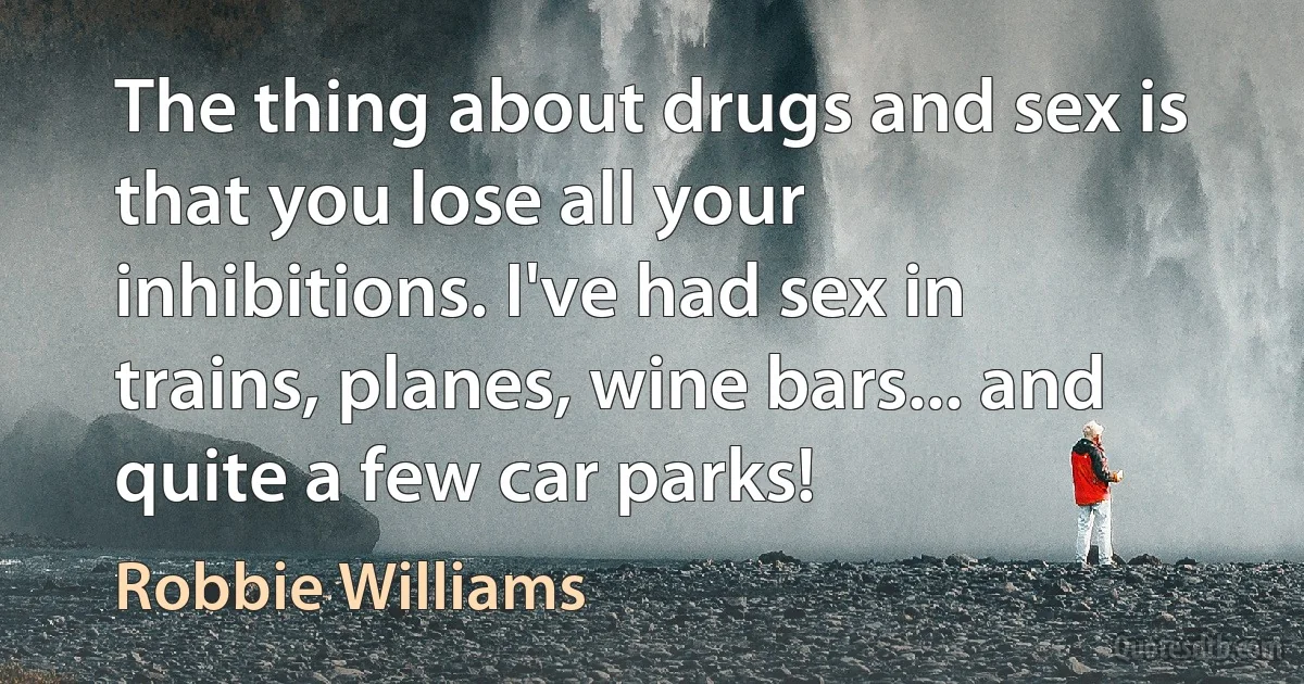 The thing about drugs and sex is that you lose all your inhibitions. I've had sex in trains, planes, wine bars... and quite a few car parks! (Robbie Williams)