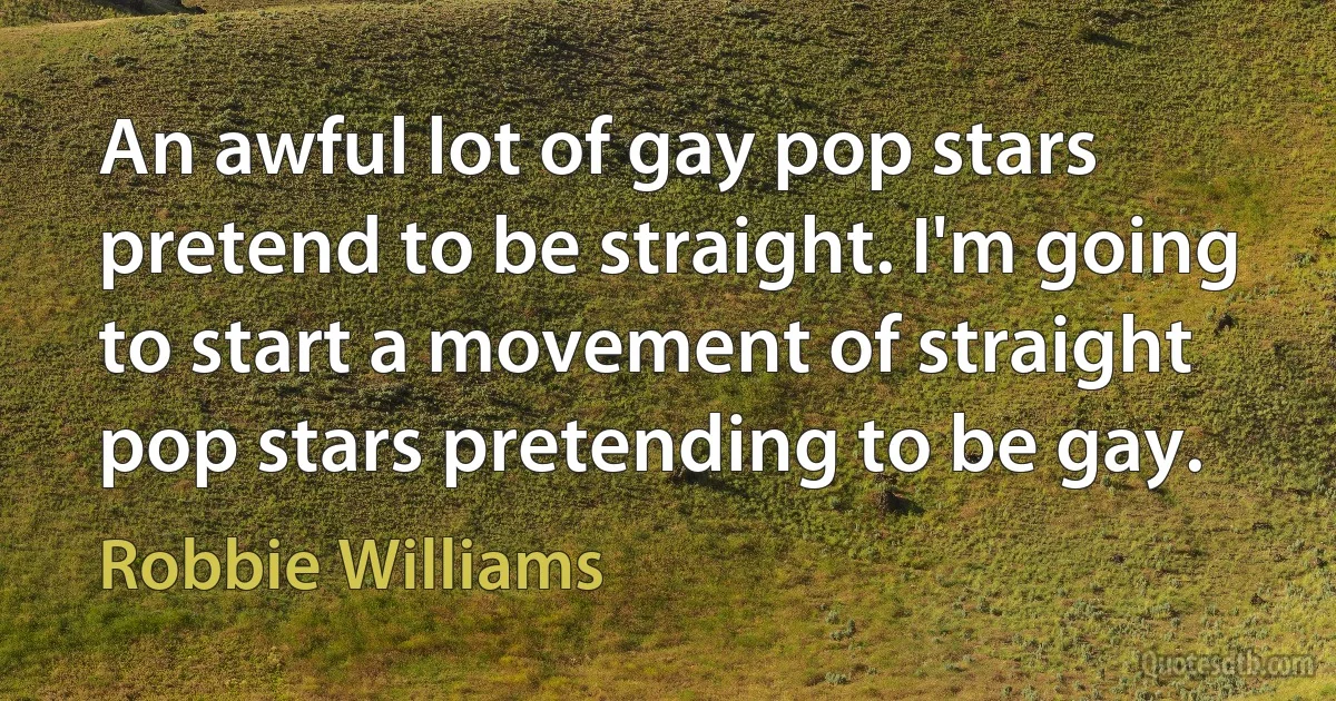 An awful lot of gay pop stars pretend to be straight. I'm going to start a movement of straight pop stars pretending to be gay. (Robbie Williams)