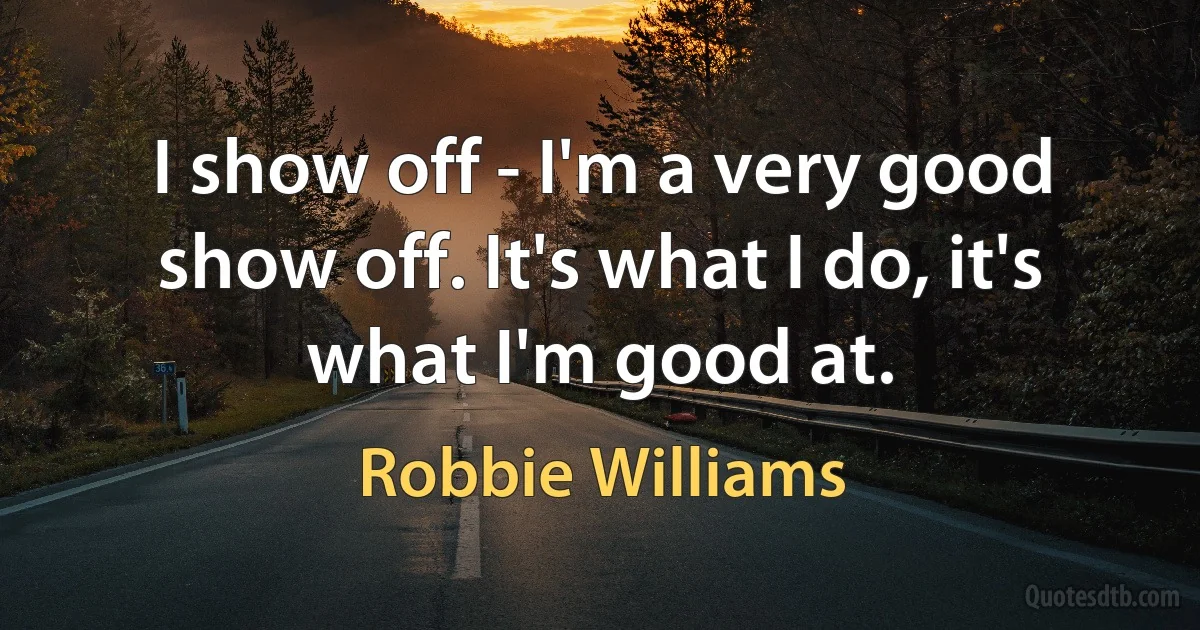 I show off - I'm a very good show off. It's what I do, it's what I'm good at. (Robbie Williams)