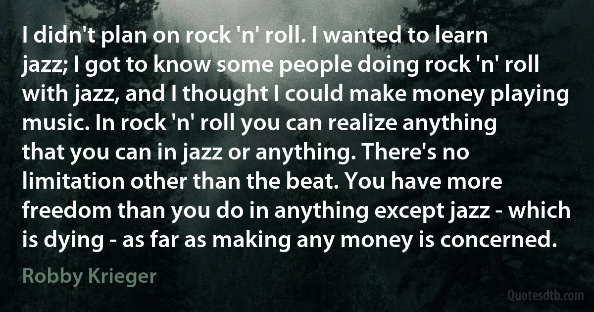 I didn't plan on rock 'n' roll. I wanted to learn jazz; I got to know some people doing rock 'n' roll with jazz, and I thought I could make money playing music. In rock 'n' roll you can realize anything that you can in jazz or anything. There's no limitation other than the beat. You have more freedom than you do in anything except jazz - which is dying - as far as making any money is concerned. (Robby Krieger)