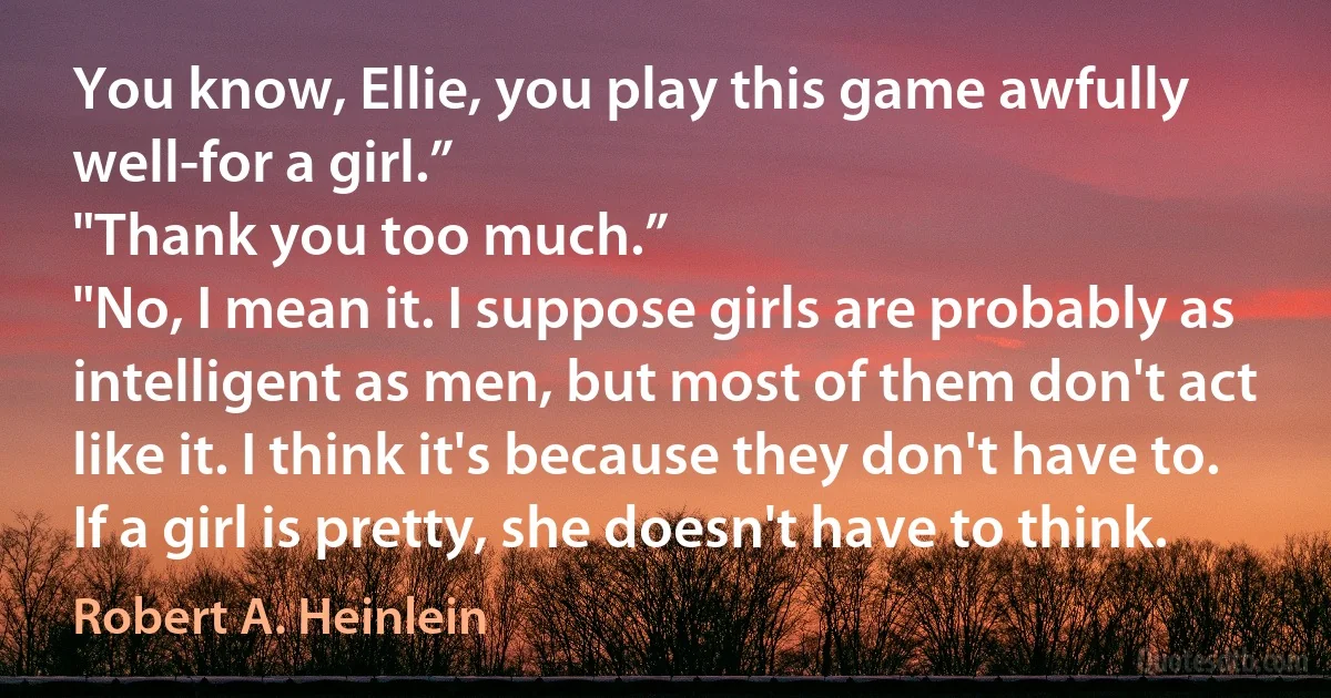 You know, Ellie, you play this game awfully well-for a girl.”
"Thank you too much.”
"No, I mean it. I suppose girls are probably as intelligent as men, but most of them don't act like it. I think it's because they don't have to. If a girl is pretty, she doesn't have to think. (Robert A. Heinlein)