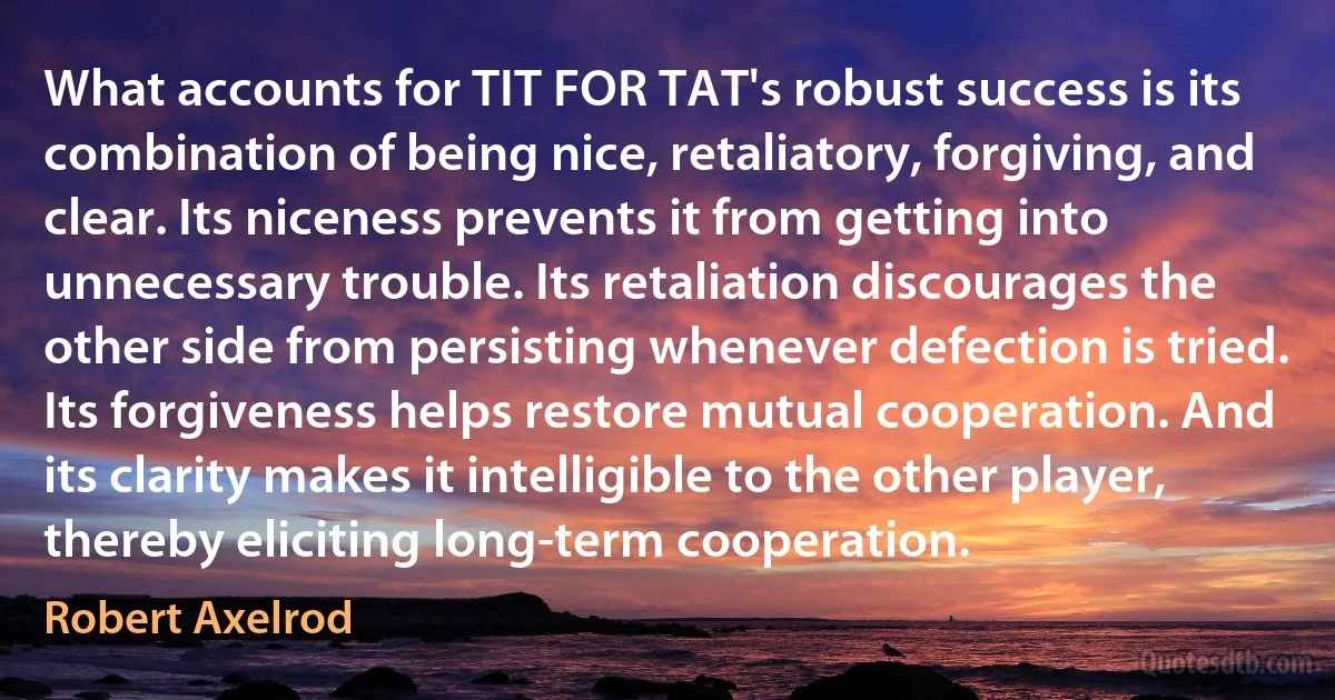 What accounts for TIT FOR TAT's robust success is its combination of being nice, retaliatory, forgiving, and clear. Its niceness prevents it from getting into unnecessary trouble. Its retaliation discourages the other side from persisting whenever defection is tried. Its forgiveness helps restore mutual cooperation. And its clarity makes it intelligible to the other player, thereby eliciting long-term cooperation. (Robert Axelrod)