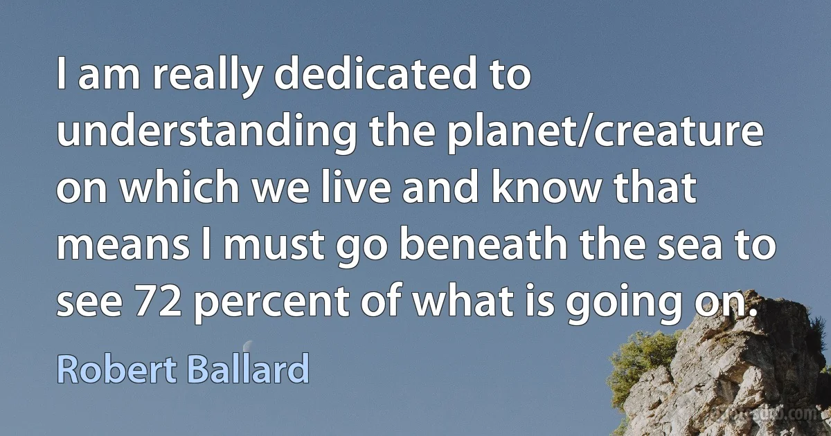 I am really dedicated to understanding the planet/creature on which we live and know that means I must go beneath the sea to see 72 percent of what is going on. (Robert Ballard)