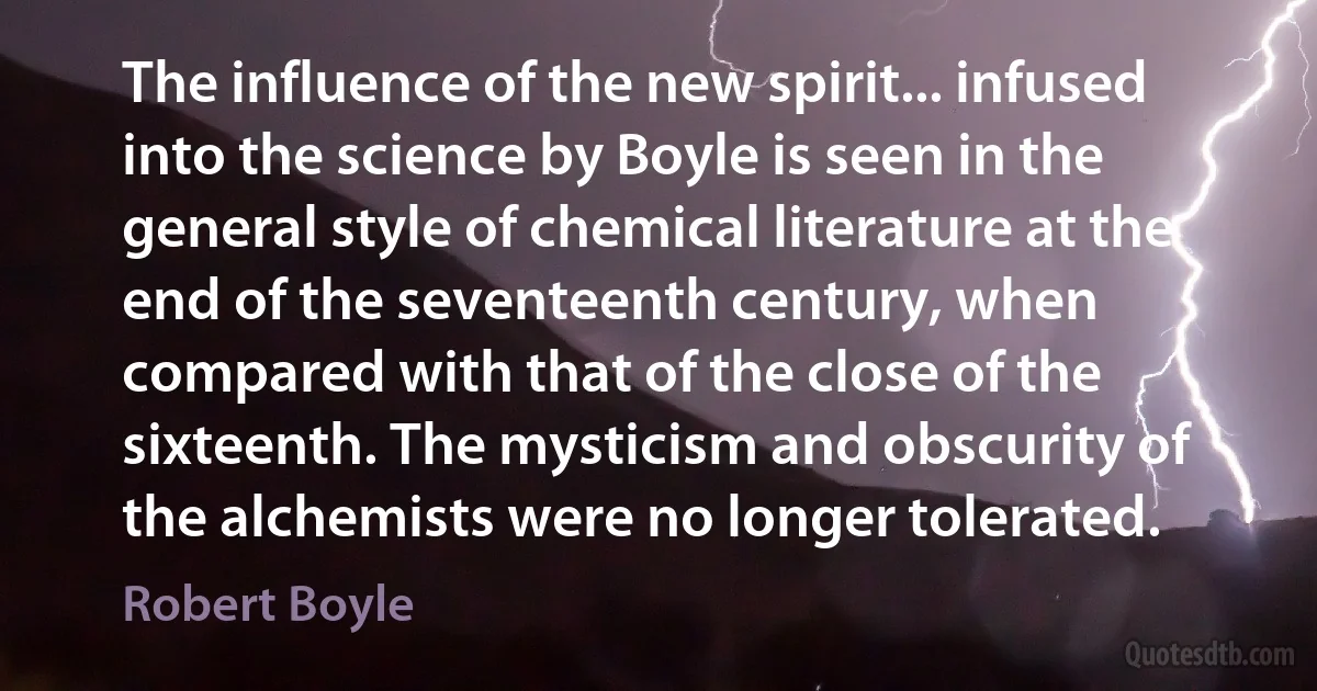 The influence of the new spirit... infused into the science by Boyle is seen in the general style of chemical literature at the end of the seventeenth century, when compared with that of the close of the sixteenth. The mysticism and obscurity of the alchemists were no longer tolerated. (Robert Boyle)