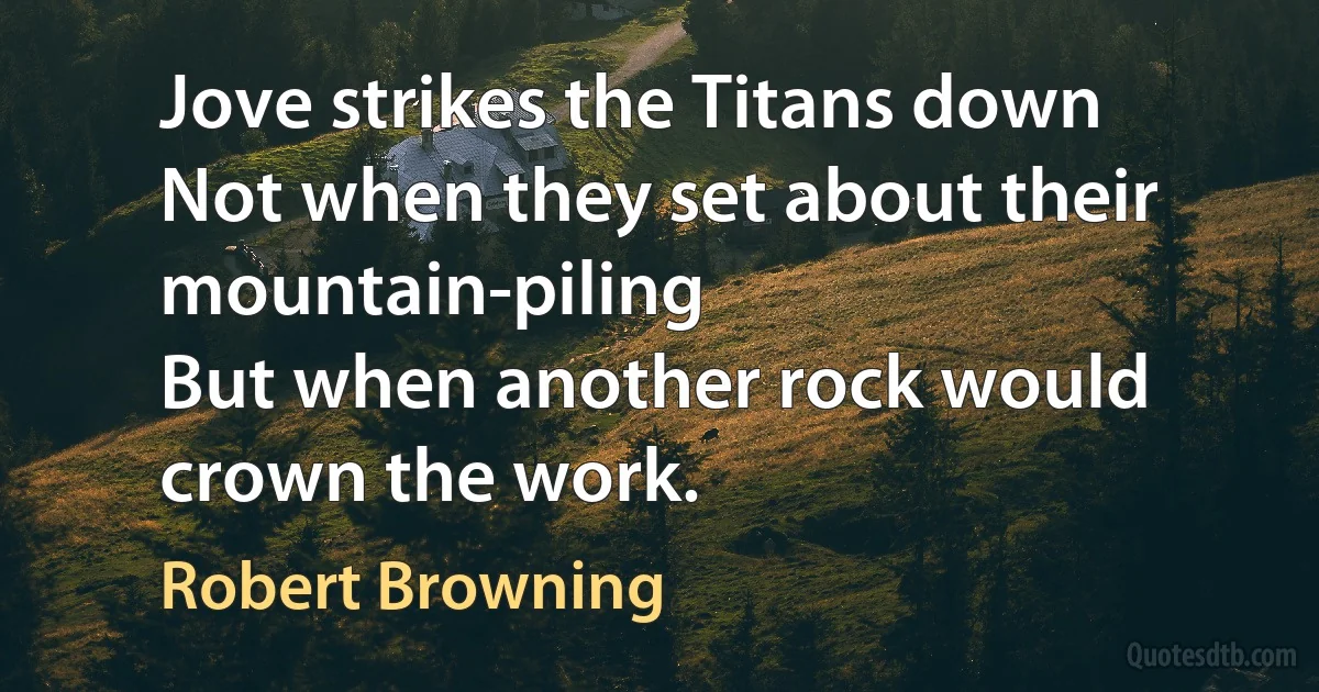 Jove strikes the Titans down
Not when they set about their mountain-piling
But when another rock would crown the work. (Robert Browning)