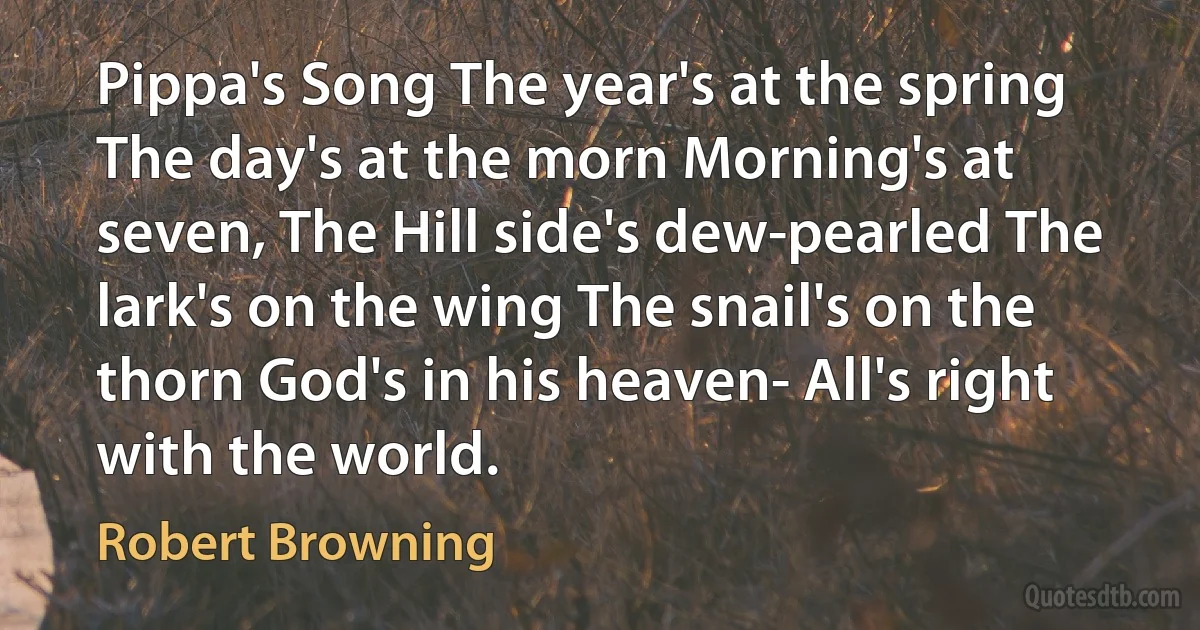 Pippa's Song The year's at the spring The day's at the morn Morning's at seven, The Hill side's dew-pearled The lark's on the wing The snail's on the thorn God's in his heaven- All's right with the world. (Robert Browning)