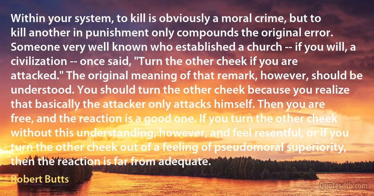 Within your system, to kill is obviously a moral crime, but to kill another in punishment only compounds the original error. Someone very well known who established a church -- if you will, a civilization -- once said, "Turn the other cheek if you are attacked." The original meaning of that remark, however, should be understood. You should turn the other cheek because you realize that basically the attacker only attacks himself. Then you are free, and the reaction is a good one. If you turn the other cheek without this understanding, however, and feel resentful, or if you turn the other cheek out of a feeling of pseudomoral superiority, then the reaction is far from adequate. (Robert Butts)