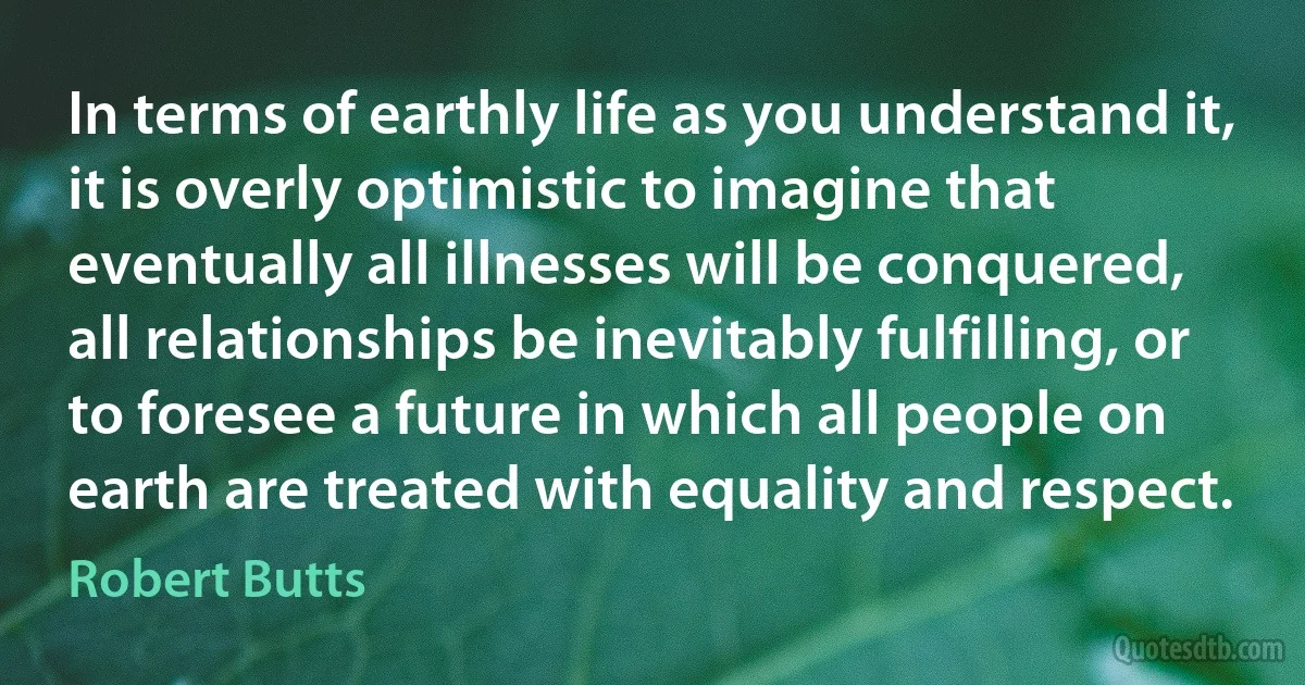 In terms of earthly life as you understand it, it is overly optimistic to imagine that eventually all illnesses will be conquered, all relationships be inevitably fulfilling, or to foresee a future in which all people on earth are treated with equality and respect. (Robert Butts)