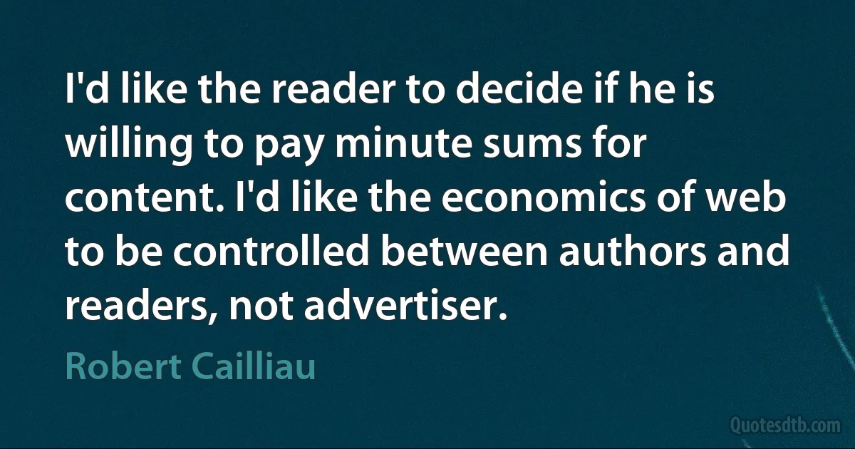 I'd like the reader to decide if he is willing to pay minute sums for content. I'd like the economics of web to be controlled between authors and readers, not advertiser. (Robert Cailliau)