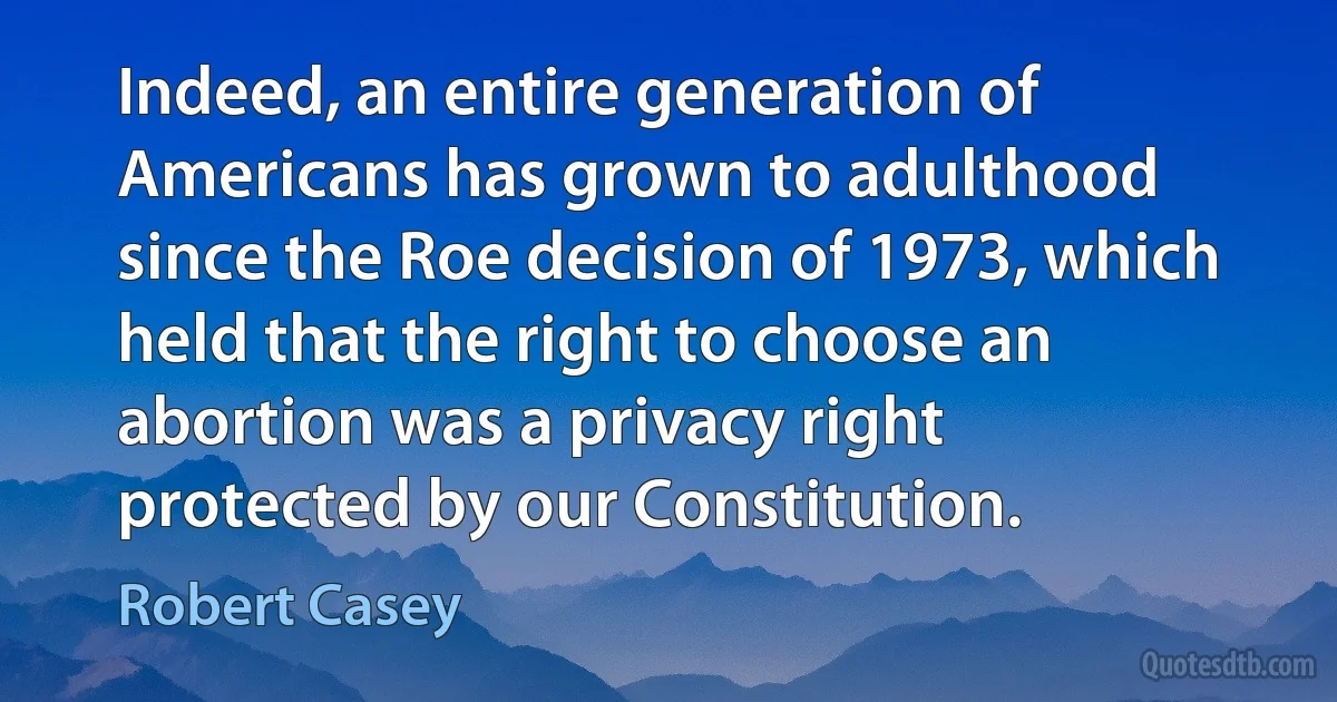 Indeed, an entire generation of Americans has grown to adulthood since the Roe decision of 1973, which held that the right to choose an abortion was a privacy right protected by our Constitution. (Robert Casey)