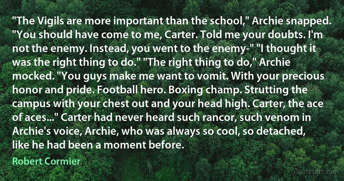 "The Vigils are more important than the school," Archie snapped. "You should have come to me, Carter. Told me your doubts. I'm not the enemy. Instead, you went to the enemy-" "I thought it was the right thing to do." "The right thing to do," Archie mocked. "You guys make me want to vomit. With your precious honor and pride. Football hero. Boxing champ. Strutting the campus with your chest out and your head high. Carter, the ace of aces..." Carter had never heard such rancor, such venom in Archie's voice, Archie, who was always so cool, so detached, like he had been a moment before. (Robert Cormier)