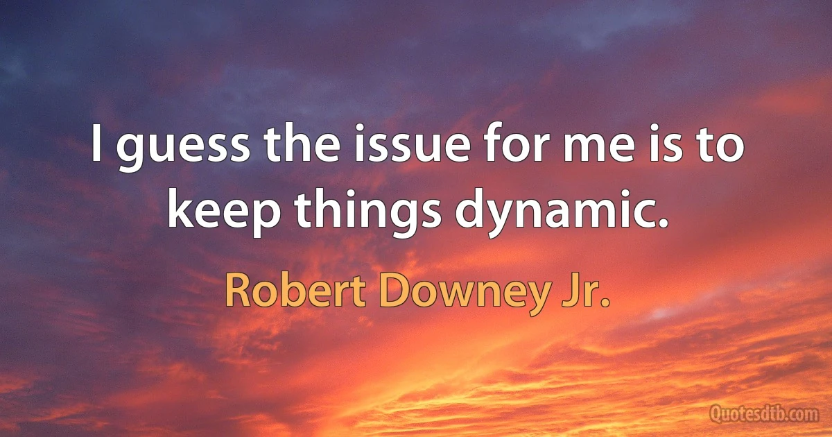 I guess the issue for me is to keep things dynamic. (Robert Downey Jr.)