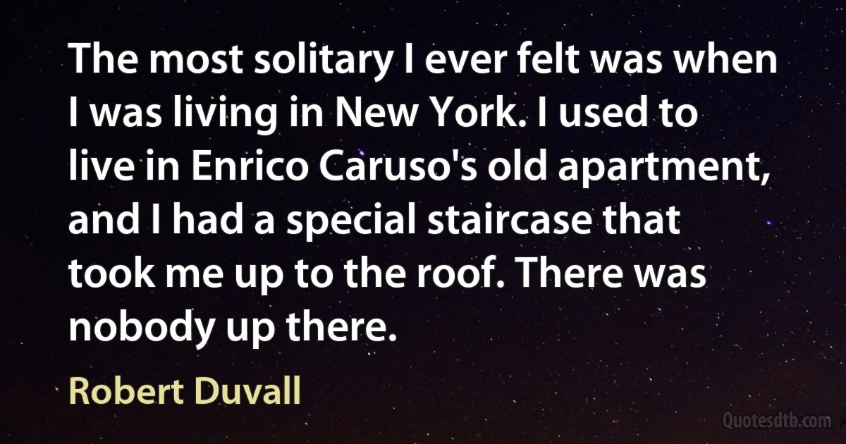 The most solitary I ever felt was when I was living in New York. I used to live in Enrico Caruso's old apartment, and I had a special staircase that took me up to the roof. There was nobody up there. (Robert Duvall)