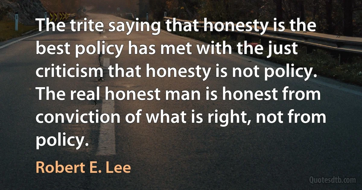 The trite saying that honesty is the best policy has met with the just criticism that honesty is not policy. The real honest man is honest from conviction of what is right, not from policy. (Robert E. Lee)