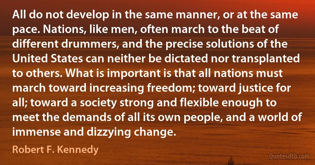 All do not develop in the same manner, or at the same pace. Nations, like men, often march to the beat of different drummers, and the precise solutions of the United States can neither be dictated nor transplanted to others. What is important is that all nations must march toward increasing freedom; toward justice for all; toward a society strong and flexible enough to meet the demands of all its own people, and a world of immense and dizzying change. (Robert F. Kennedy)