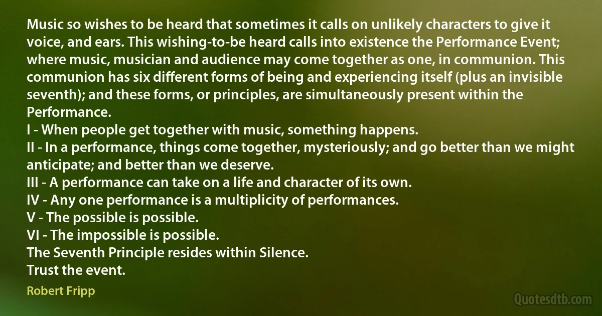 Music so wishes to be heard that sometimes it calls on unlikely characters to give it voice, and ears. This wishing-to-be heard calls into existence the Performance Event; where music, musician and audience may come together as one, in communion. This communion has six different forms of being and experiencing itself (plus an invisible seventh); and these forms, or principles, are simultaneously present within the Performance.
I - When people get together with music, something happens.
II - In a performance, things come together, mysteriously; and go better than we might anticipate; and better than we deserve.
III - A performance can take on a life and character of its own.
IV - Any one performance is a multiplicity of performances.
V - The possible is possible.
VI - The impossible is possible.
The Seventh Principle resides within Silence.
Trust the event. (Robert Fripp)