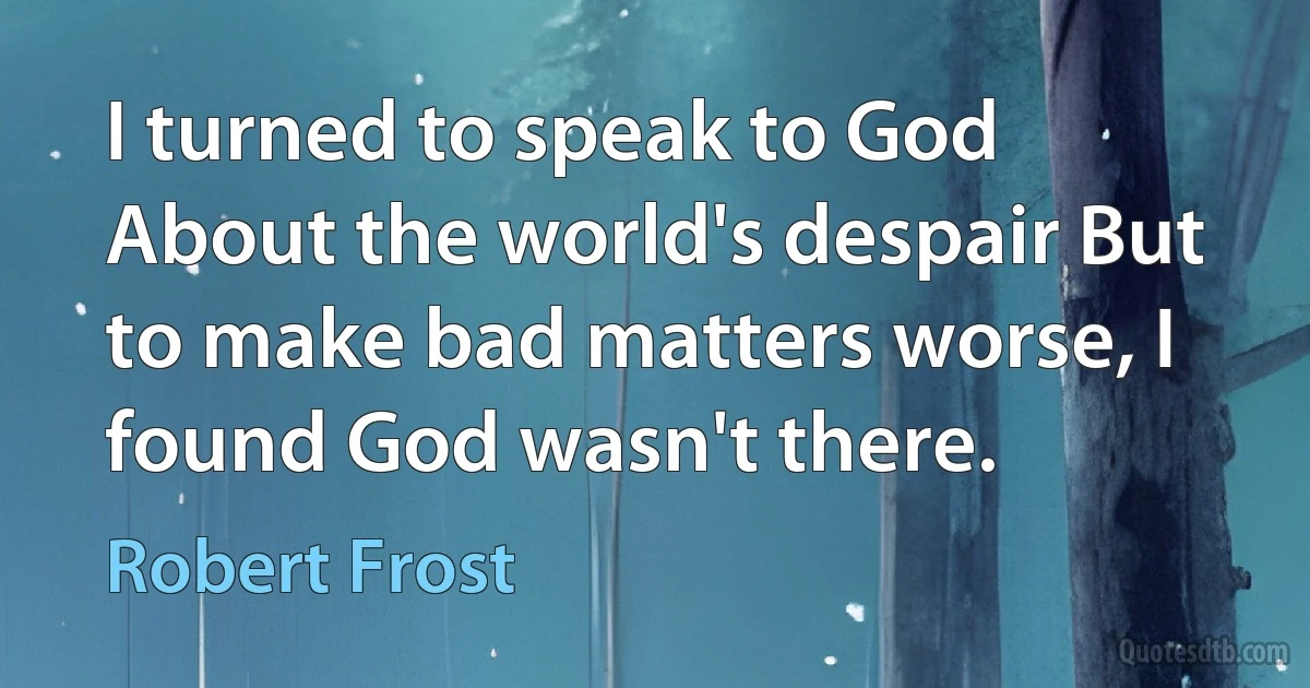 I turned to speak to God About the world's despair But to make bad matters worse, I found God wasn't there. (Robert Frost)