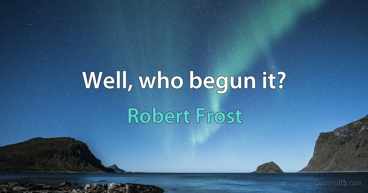 Well, who begun it? (Robert Frost)