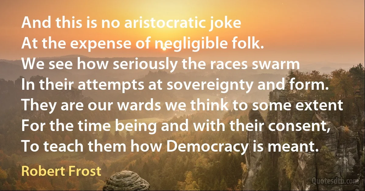 And this is no aristocratic joke
At the expense of negligible folk.
We see how seriously the races swarm
In their attempts at sovereignty and form.
They are our wards we think to some extent
For the time being and with their consent,
To teach them how Democracy is meant. (Robert Frost)