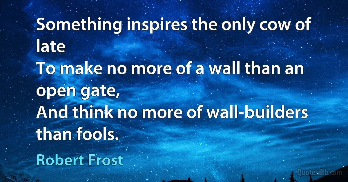 Something inspires the only cow of late
To make no more of a wall than an open gate,
And think no more of wall-builders than fools. (Robert Frost)