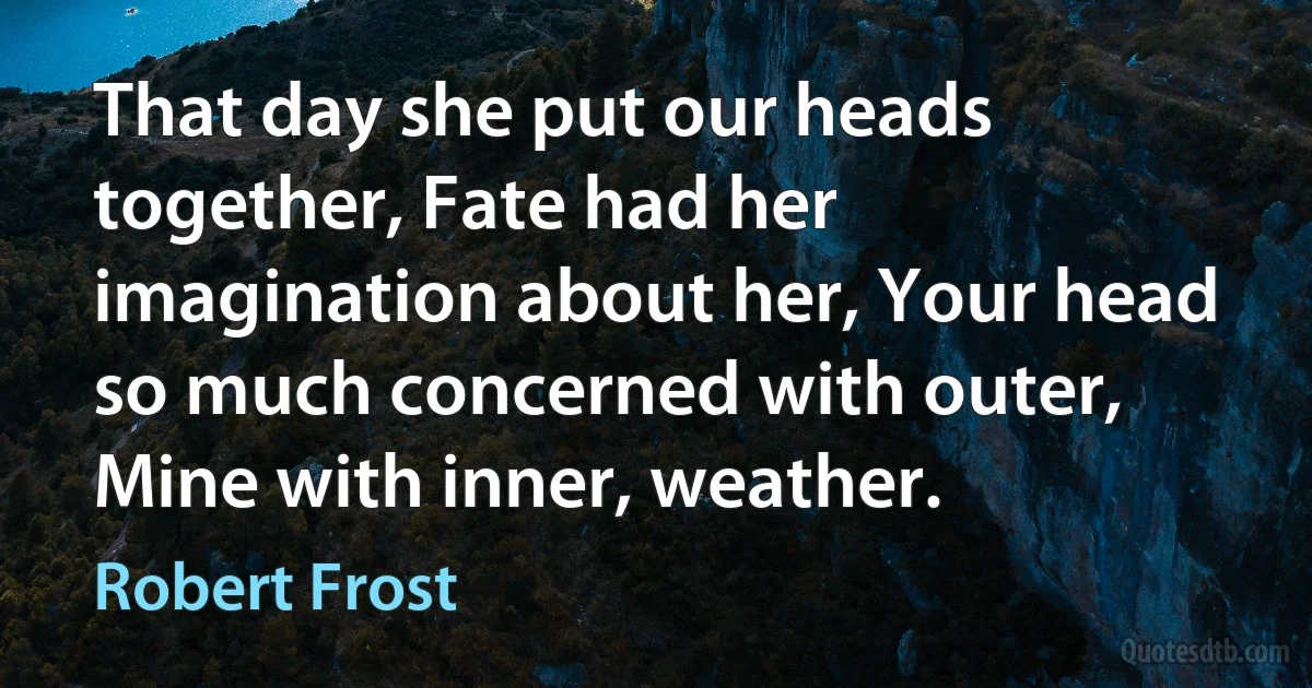 That day she put our heads together, Fate had her imagination about her, Your head so much concerned with outer, Mine with inner, weather. (Robert Frost)