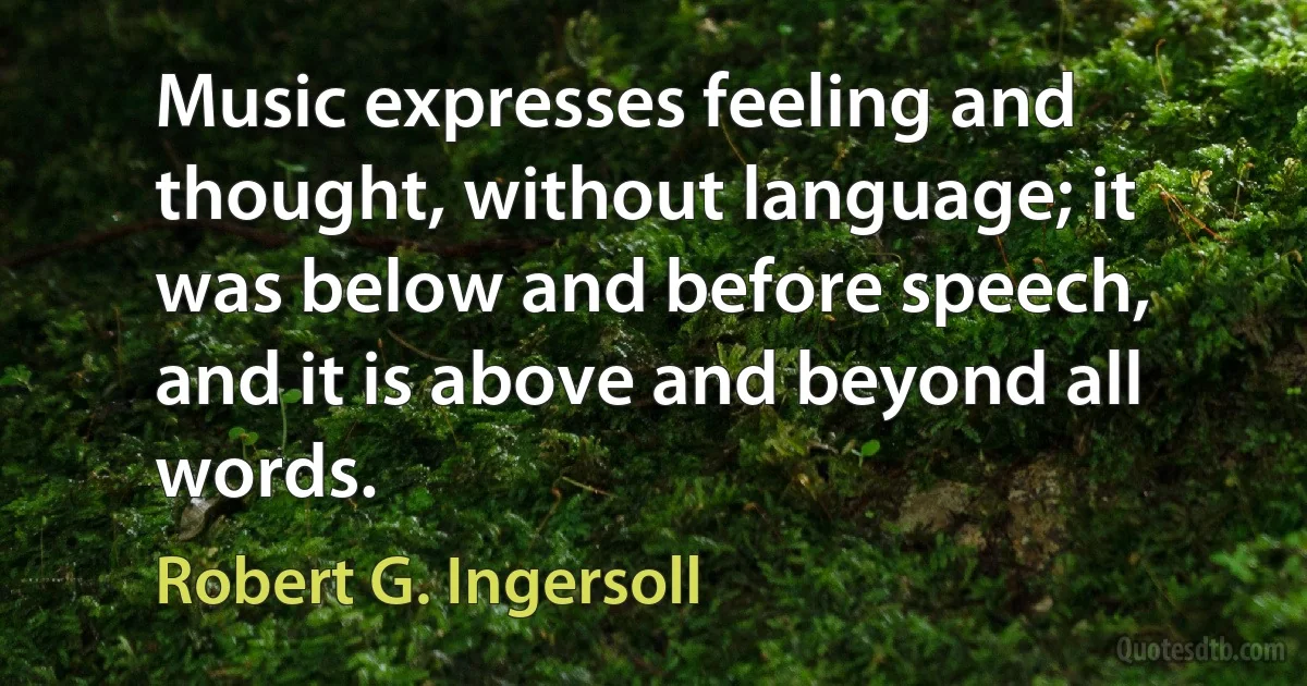 Music expresses feeling and thought, without language; it was below and before speech, and it is above and beyond all words. (Robert G. Ingersoll)