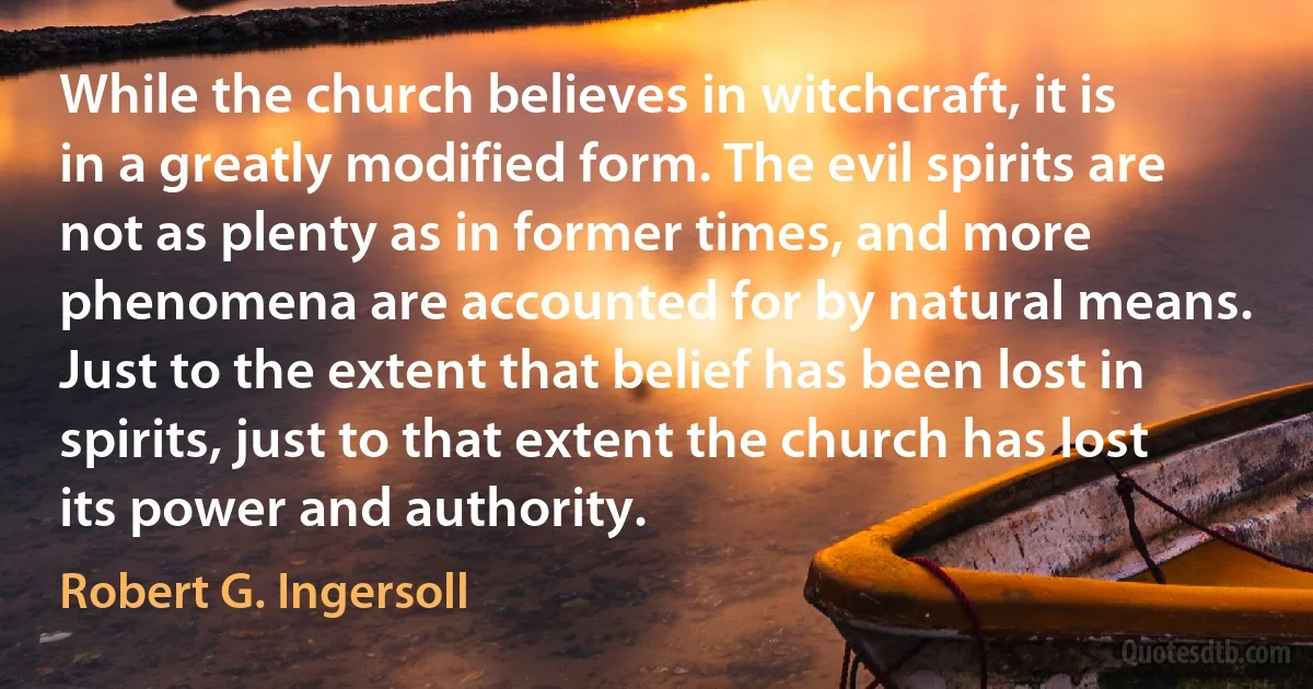 While the church believes in witchcraft, it is in a greatly modified form. The evil spirits are not as plenty as in former times, and more phenomena are accounted for by natural means. Just to the extent that belief has been lost in spirits, just to that extent the church has lost its power and authority. (Robert G. Ingersoll)